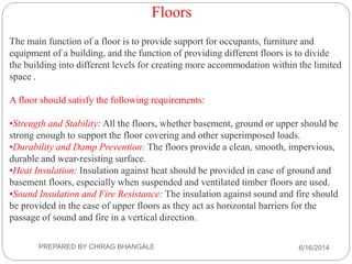 Floors
The main function of a floor is to provide support for occupants, furniture and
equipment of a building, and the function of providing different floors is to divide
the building into different levels for creating more accommodation within the limited
space .
A floor should satisfy the following requirements:
•Strength and Stability: All the floors, whether basement, ground or upper should be
strong enough to support the floor covering and other superimposed loads.
•Durability and Damp Prevention: The floors provide a clean, smooth, impervious,
durable and wear-resisting surface.
•Heat Insulation: Insulation against heat should be provided in case of ground and
basement floors, especially when suspended and ventilated timber floors are used.
•Sound Insulation and Fire Resistance: The insulation against sound and fire should
be provided in the case of upper floors as they act as horizontal barriers for the
passage of sound and fire in a vertical direction.
6/16/2014PREPARED BY CHIRAG BHANGALE
 