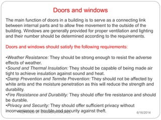 Doors and windows
The main function of doors in a building is to serve as a connecting link
between internal parts and to allow free movement to the outside of the
building. Windows are generally provided for proper ventilation and lighting
and their number should be determined according to the requirements.
Doors and windows should satisfy the following requirements:
•Weather Resistance: They should be strong enough to resist the adverse
effects of weather.
•Sound and Thermal Insulation: They should be capable of being made air
tight to achieve insulation against sound and heat.
•Damp Prevention and Termite Prevention: They should not be affected by
white ants and the moisture penetration as this will reduce the strength and
durability.
•Fire Resistance and Durability: They should offer fire resistance and should
be durable.
•Privacy and Security: They should offer sufficient privacy without
inconvenience or trouble and security against theft. 6/16/2014PREPARED BY CHIRAG BHANGALE
 