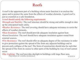 Roofs
A roof is the uppermost part of a building whose main function is to enclose the
space and to protect the same from the effects of weather elements. A good roof is
just as essential as a safe foundation.
A roof should satisfy the following requirements:
•Strength and Stability: The roof structure should be strong and stable enough to take
up the anticipated loads safely.
•Weather Resistance: The roof covering should have adequate resistance to resist the
effects of weather elements.
•Heat Insulation: The roof should provide adequate insulation against heat.
•Sound Insulation: The roof should have adequate insulation against sound from
external sources.
•Fire Resistance: The roof should offer an adequate degree of fire resistance in order
to give protection against the spread of fire from any adjacent buildings and to
prevent early collapse of the roof. The form of construction should also be such that
the spread of fire from its source to other parts of the building by way of roof cannot
occur.
•Day Lighting: The roof provides daylight in buildings with large floor area.
6/16/2014PREPARED BY CHIRAG BHANGALE
 