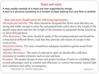 Steps and stairs
A step usually consists of a tread and riser supported by strings.
A stair is a structure consisting of a number of steps leading from one floor to another.
Steps and stairs should satisfy the following requirements:
•Strength and Stability: The stairs should be designed like floors such that they are
strong and stable enough to carry the anticipated loads safely due to the weight of the
people using them and also the weight of the furniture or equipment being carried up
or down through them.
•Fire Resistance: The stairs should be made of fire-resisting material and should be
connected to different floors, such that they provide safe means of escape in the
event of fire.
•Sound Insulation: The stairs should have adequate insulation against sound from
external sources.
•Weather Resistance: The stairs if exposed to open air should offer sufficient
resistance to weather elements such as rain and heat.
•Comfort: The proper design of steps and proper location of stairs in a building offer
several advantages such as comfort and efficiency in vertical movement, natural light
and ventilation and safety in emergency.
6/16/2014PREPARED BY CHIRAG BHANGALE
 