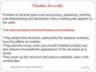 Finishes for walls
Finishes of several types such as pointing, plastering, painting
and distempering and decorative colour washing are applied on
the walls.
The main functions of these finishes are as follows:
•They protect the structure, particularly the exposed surfaces,
from the effects of weather.
•They provide a true, even and smooth finished surface and
also improve the aesthetic appearance of the structure as a
whole.
They cover up the unsound and porous materials used in the
construction
6/16/2014PREPARED BY CHIRAG BHANGALE
 