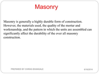 Masonry is generally a highly durable form of construction.
However, the materials used, the quality of the mortar and
workmanship, and the pattern in which the units are assembled can
significantly affect the durability of the over all masonry
construction.
Masonry
6/16/2014PREPARED BY CHIRAG BHANGALE
 
