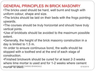 GENERAL PRINCIPLES IN BRICK MASONRY
•The bricks used should be hard, well burnt and tough with
uniform colour, shape and size.
•The bricks should be laid on their beds with the frogs pointing
upwards.
•The courses should be truly horizontal and should have truly
vertical joints.
•Use of brickbats should be avoided to the maximum possible
extent.
•Generally, the height of the brick masonry construction in a
day is limited to 1.5 m.
•In order to ensure continuous bond, the walls should be
stopped with a toothed end at the end of each stage of
construction.
•Finished brickwork should be cured for at least 2-3 weeks
where lime mortar is used and for 1-2 weeks where cement
mortar is used. 6/16/2014PREPARED BY CHIRAG BHANGALE
 