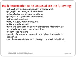 Basic information to be collected are the following:
•technical-economic documentation of agreed work
•geographic and topographic conditions,
•meteorological and climatic conditions,
•geological and geotechnical conditions,
•hydrological conditions,
•ability to supply water, energy, etc.
•ability to supply material
•traffic, and conditions for delivery of materials, machinery, etc.
•opportunity for employment of labor force,
•property-legal relations,
•capacity of eventual subcontractors, suppliers, transportation
•companies,
•cost of resources to be used in the region in which to build, etc.
6/16/2014PREPARED BY CHIRAG BHANGALE
 