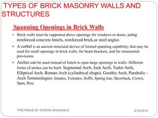 TYPES OF BRICK MASONRY WALLS AND
STRUCTURES
Spanning Openings in Brick Walls
 Brick walls must be supported above openings for windows or doors, using
reinforced concrete lintels, reinforced brick,or steel angles
 A corbel is an ancient structural device of limited spanning capability, that may be
used for small openings in brick walls, for beam brackets, and for ornamental
provisions.
 Arches can be used instead of lintels to span large openings in walls- Different
forms of arches can be built: Segmental Arch, Jack Arch, Tudor Arch,
Elliptical Arch, Roman Arch (cylindrical shape), Goethic Arch, Parabolic -
Arch Terminologies: Intados, Extrados, Soffit, Spring line, Skewback, Crown,
Span, Rise
6/16/2014PREPARED BY CHIRAG BHANGALE
 