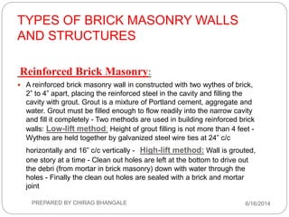 TYPES OF BRICK MASONRY WALLS
AND STRUCTURES
Reinforced Brick Masonry:
 A reinforced brick masonry wall in constructed with two wythes of brick,
2” to 4” apart, placing the reinforced steel in the cavity and filling the
cavity with grout. Grout is a mixture of Portland cement, aggregate and
water. Grout must be filled enough to flow readily into the narrow cavity
and fill it completely - Two methods are used in building reinforced brick
walls: Low-lift method: Height of grout filling is not more than 4 feet -
Wythes are held together by galvanized steel wire ties at 24” c/c
horizontally and 16” c/c vertically - High-lift method: Wall is grouted,
one story at a time - Clean out holes are left at the bottom to drive out
the debri (from mortar in brick masonry) down with water through the
holes - Finally the clean out holes are sealed with a brick and mortar
joint
6/16/2014PREPARED BY CHIRAG BHANGALE
 