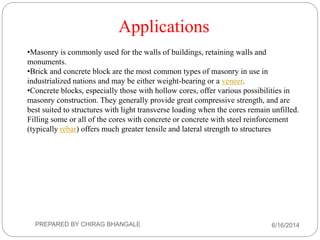 •Masonry is commonly used for the walls of buildings, retaining walls and
monuments.
•Brick and concrete block are the most common types of masonry in use in
industrialized nations and may be either weight-bearing or a veneer.
•Concrete blocks, especially those with hollow cores, offer various possibilities in
masonry construction. They generally provide great compressive strength, and are
best suited to structures with light transverse loading when the cores remain unfilled.
Filling some or all of the cores with concrete or concrete with steel reinforcement
(typically rebar) offers much greater tensile and lateral strength to structures
Applications
6/16/2014PREPARED BY CHIRAG BHANGALE
 