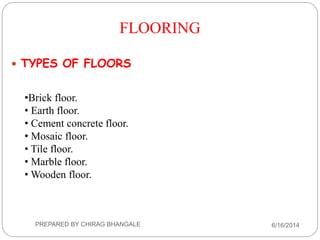 •Brick floor.
• Earth floor.
• Cement concrete floor.
• Mosaic floor.
• Tile floor.
• Marble floor.
• Wooden floor.
 TYPES OF FLOORS
FLOORING
6/16/2014PREPARED BY CHIRAG BHANGALE
 