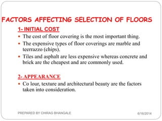 FACTORS AFFECTING SELECTION OF FLOORS
1- INITIAL COST
 The cost of floor covering is the most important thing.
 The expensive types of floor coverings are marble and
teerrazzo (chips).
 Tiles and asphalt are less expensive whereas concrete and
brick are the cheapest and are commonly used.
2- APPEARANCE
 Co lour, texture and architectural beauty are the factors
taken into consideration.
6/16/2014PREPARED BY CHIRAG BHANGALE
 