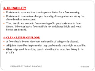 3- DURABILITY
 Resistance to wear and tear is an important factor for a floor covering.
 Resistance to temperature changes, humidity, disintegration and decay has
alsoto be taken into account.
 Tiles, marble and concrete floor covering offer good resistance to these
factors. Wherever heavy floor traffic is not anticipated bricks and wood
blocks can be used.
4- CLEAN LINESS OF FLOOR
 A floor should be non absorbent and capable of being easily cleaned.
 All joints should be simple so that they can be made water tight as possible.
 Glass strips used for making panels, should not be more than 16 sq. ft. i.e.
(4`x4`).
6/16/2014PREPARED BY CHIRAG BHANGALE
 