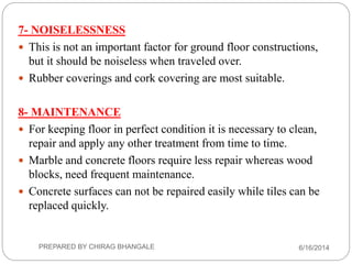 7- NOISELESSNESS
 This is not an important factor for ground floor constructions,
but it should be noiseless when traveled over.
 Rubber coverings and cork covering are most suitable.
8- MAINTENANCE
 For keeping floor in perfect condition it is necessary to clean,
repair and apply any other treatment from time to time.
 Marble and concrete floors require less repair whereas wood
blocks, need frequent maintenance.
 Concrete surfaces can not be repaired easily while tiles can be
replaced quickly.
6/16/2014PREPARED BY CHIRAG BHANGALE
 