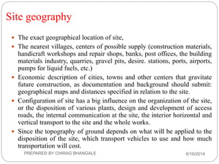 Site geography
 The exact geographical location of site,
 The nearest villages, centers of possible supply (construction materials,
handicraft workshops and repair shops, banks, post offices, the building
materials industry, quarries, gravel pits, desire. stations, ports, airports,
pumps for liquid fuels, etc.)
 Economic description of cities, towns and other centers that gravitate
future construction, as documentation and background should submit:
geographical maps and distances specified in relation to the site.
 Configuration of site has a big influence on the organization of the site,
or the disposition of various plants, design and development of access
roads, the internal communication at the site, the interior horizontal and
vertical transport to the site and the whole works.
 Since the topography of ground depends on what will be applied to the
disposition of the site, which transport vehicles to use and how much
transportation will cost.
6/16/2014PREPARED BY CHIRAG BHANGALE
 
