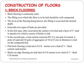 CONSTRUCTION OF FLOORS
1- BRICK FLOORING
 Brick flooring is commonly used.
 The filling over which this floor is to be laid should be well compacted.
 The level of the flooring being known, the filling is excavated the desired
depth.
 Generally two types of beds are provided.
 In the first type, after excavation the surface is leveled and a layer of 3// sand
is spread over which a course of bricks is laid.
 In the second type, a lean cement concrete (P.C.C), one part of cement, 6
parts of sand and 18 parts of aggregates of 10 to15 cms in thickness is laid
on the compacted bed.
 Flat brick flooring is laid into1:6 C/S mortar over a bed of ¾ // thick
cement sand mortar.
 Bricks on edge flooring are laid into1:6 C/S mortar over a bed of ¾ // thick
C/S mortar.
6/16/2014PREPARED BY CHIRAG BHANGALE
 