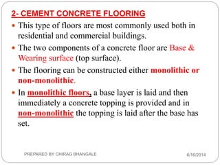 2- CEMENT CONCRETE FLOORING
 This type of floors are most commonly used both in
residential and commercial buildings.
 The two components of a concrete floor are Base &
Wearing surface (top surface).
 The flooring can be constructed either monolithic or
non-monolithic.
 In monolithic floors, a base layer is laid and then
immediately a concrete topping is provided and in
non-monolithic the topping is laid after the base has
set.
6/16/2014PREPARED BY CHIRAG BHANGALE
 