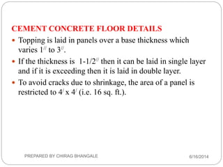 CEMENT CONCRETE FLOOR DETAILS
 Topping is laid in panels over a base thickness which
varies 1// to 3//.
 If the thickness is 1-1/2// then it can be laid in single layer
and if it is exceeding then it is laid in double layer.
 To avoid cracks due to shrinkage, the area of a panel is
restricted to 4/ x 4/ (i.e. 16 sq. ft.).
6/16/2014PREPARED BY CHIRAG BHANGALE
 