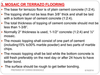 3. MOSAIC OR TERRAZO FLOORING
 The base for terrazzo floor is of plain cement concrete (1:2:4).
 The topping shall not be less than 3/8// thick and shall be laid
with a bottom layer of cement concrete (1:2:4).
 The total thickness of topping of cement concrete should mot be
less than 1-3/8//.
 Normally 2// thickness is used, 1-1/2// concrete (1:2:4) and ½//
mosaic.
 The mosaic topping shall consist of one part of cement
(including15% to30% marble powder) and two parts of marble
chips.
 The mosaic topping shall be laid while the bottom concrete is
still fresh preferably on the next day or after 24 hours to have
better bond.
 The surface should be rough to get better bonding.
6/16/2014PREPARED BY CHIRAG BHANGALE
 