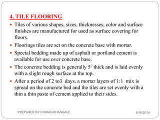 4. TILE FLOORING
 Tiles of various shapes, sizes, thicknesses, color and surface
finishes are manufactured for used as surface covering for
floors.
 Floorings tiles are set on the concrete base with mortar.
 Special bedding made up of asphalt or portland cement is
available for use over concrete base.
 The concrete bedding is generally 5// thick and is laid evenly
with a slight rough surface at the top.
 After a period of 2 to3 days, a mortar layers of 1:1 mix is
spread on the concrete bed and the tiles are set evenly with a
thin a thin paste of cement applied to their sides.
6/16/2014PREPARED BY CHIRAG BHANGALE
 