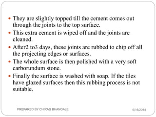  They are slightly topped till the cement comes out
through the joints to the top surface.
 This extra cement is wiped off and the joints are
cleaned.
 After2 to3 days, these joints are rubbed to chip off all
the projecting edges or surfaces.
 The whole surface is then polished with a very soft
carborundum stone.
 Finally the surface is washed with soap. If the tiles
have glazed surfaces then this rubbing process is not
suitable.
6/16/2014PREPARED BY CHIRAG BHANGALE
 