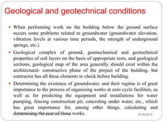 Geological and geotechnical conditions
 When performing work on the building below the ground surface
occurs some problems related to groundwater (groundwater elevation,
vibration levels at various time periods, the strength of underground
springs, etc.).
 Geological complex of ground, geomechanical and geotechnical
properties of soil layers on the basis of appropriate tests, and geological
sections, geological map of the area generally should exist within the
architectural- constructive phase of the project of the building, but
contractor has all these elements to check before building.
 Determining the existence of groundwater, and their regime is of great
importance to the process of organizing works at zero cycle facilities, as
well as for predicting the equipment and installations for water
pumping, fencing construction pit, concreting under water, etc., which
has great importance for, among other things, calculating and
determining the cost of these works. 6/16/2014PREPARED BY CHIRAG BHANGALE
 
