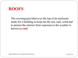 ROOFS
The covering provided over the top of an enclosure
made for a building to keep out the sun, rain, wind and
to protect the interior from exposure to the weather is
known as roof.
6/16/2014PREPARED BY CHIRAG BHANGALE
 