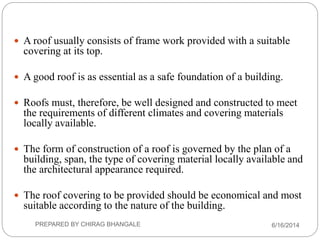  A roof usually consists of frame work provided with a suitable
covering at its top.
 A good roof is as essential as a safe foundation of a building.
 Roofs must, therefore, be well designed and constructed to meet
the requirements of different climates and covering materials
locally available.
 The form of construction of a roof is governed by the plan of a
building, span, the type of covering material locally available and
the architectural appearance required.
 The roof covering to be provided should be economical and most
suitable according to the nature of the building.
6/16/2014PREPARED BY CHIRAG BHANGALE
 