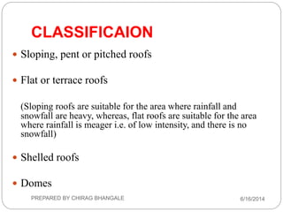 CLASSIFICAION
 Sloping, pent or pitched roofs
 Flat or terrace roofs
(Sloping roofs are suitable for the area where rainfall and
snowfall are heavy, whereas, flat roofs are suitable for the area
where rainfall is meager i.e. of low intensity, and there is no
snowfall)
 Shelled roofs
 Domes
6/16/2014PREPARED BY CHIRAG BHANGALE
 