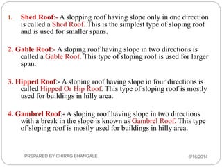 1. Shed Roof:- A slopping roof having slope only in one direction
is called a Shed Roof. This is the simplest type of sloping roof
and is used for smaller spans.
2. Gable Roof:- A sloping roof having slope in two directions is
called a Gable Roof. This type of sloping roof is used for larger
span.
3. Hipped Roof:- A sloping roof having slope in four directions is
called Hipped Or Hip Roof. This type of sloping roof is mostly
used for buildings in hilly area.
4. Gambrel Roof:- A sloping roof having slope in two directions
with a break in the slope is known as Gambrel Roof. This type
of sloping roof is mostly used for buildings in hilly area.
6/16/2014PREPARED BY CHIRAG BHANGALE
 
