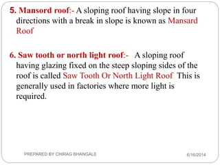 5. Mansord roof:- A sloping roof having slope in four
directions with a break in slope is known as Mansard
Roof
6. Saw tooth or north light roof:- A sloping roof
having glazing fixed on the steep sloping sides of the
roof is called Saw Tooth Or North Light Roof. This is
generally used in factories where more light is
required.
6/16/2014PREPARED BY CHIRAG BHANGALE
 