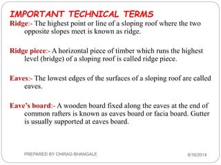 IMPORTANT TECHNICAL TERMS
Ridge:- The highest point or line of a sloping roof where the two
opposite slopes meet is known as ridge.
Ridge piece:- A horizontal piece of timber which runs the highest
level (bridge) of a sloping roof is called ridge piece.
Eaves:- The lowest edges of the surfaces of a sloping roof are called
eaves.
Eave’s board:- A wooden board fixed along the eaves at the end of
common rafters is known as eaves board or facia board. Gutter
is usually supported at eaves board.
6/16/2014PREPARED BY CHIRAG BHANGALE
 