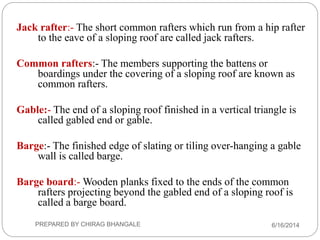 Jack rafter:- The short common rafters which run from a hip rafter
to the eave of a sloping roof are called jack rafters.
Common rafters:- The members supporting the battens or
boardings under the covering of a sloping roof are known as
common rafters.
Gable:- The end of a sloping roof finished in a vertical triangle is
called gabled end or gable.
Barge:- The finished edge of slating or tiling over-hanging a gable
wall is called barge.
Barge board:- Wooden planks fixed to the ends of the common
rafters projecting beyond the gabled end of a sloping roof is
called a barge board.
6/16/2014PREPARED BY CHIRAG BHANGALE
 