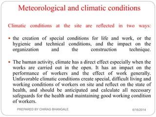 Meteorological and climatic conditions
Climatic conditions at the site are reflected in two ways:
 the creation of special conditions for life and work, or the
hygienic and technical conditions, and the impact on the
organization and the construction technique.
 The human activity, climate has a direct effect especially when the
works are carried out in the open. It has an impact on the
performance of workers and the effect of work generally.
Unfavorable climatic conditions create special, difficult living and
working conditions of workers on site and reflect on the state of
health, and should be anticipated and calculate all necessary
safeguards for the health and maintaining good working condition
of workers.
6/16/2014PREPARED BY CHIRAG BHANGALE
 