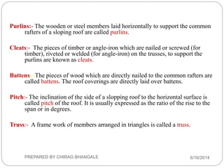 Purlins:- The wooden or steel members laid horizontally to support the common
rafters of a sloping roof are called purlins.
Cleats:- The pieces of timber or angle-iron which are nailed or screwed (for
timber), riveted or welded (for angle-iron) on the trusses, to support the
purlins are known as cleats.
Battens:- The pieces of wood which are directly nailed to the common rafters are
called battens. The roof coverings are directly laid over battens.
Pitch:- The inclination of the side of a slopping roof to the horizontal surface is
called pitch of the roof. It is usually expressed as the ratio of the rise to the
span or in degrees.
Truss:- A frame work of members arranged in triangles is called a truss.
6/16/2014PREPARED BY CHIRAG BHANGALE
 