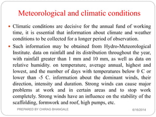 Meteorological and climatic conditions
 Climatic conditions are decisive for the annual fund of working
time, it is essential that information about climate and weather
conditions to be collected for a longer period of observation.
 Such information may be obtained from Hydro-Meteorological
Institute. data on rainfall and its distribution throughout the year,
with rainfall greater than 1 mm and 10 mm, as well as data on
relative humidity. on temperature, average annual, highest and
lowest, and the number of days with temperatures below 0 C or
lower than -5 C. information about the dominant winds, their
direction, intensity and duration. Strong winds can cause major
problems at work and in certain areas and to stop work
completely. Strong winds have an influence on the stability of the
scaffolding, formwork and roof, high pumps, etc.
6/16/2014PREPARED BY CHIRAG BHANGALE
 