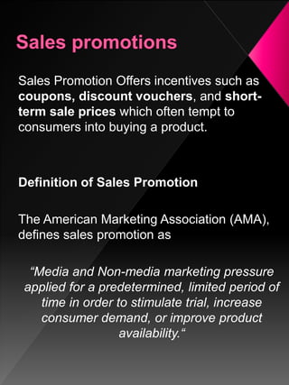 Sales Promotion Offers incentives such as
coupons, discount vouchers, and short-
term sale prices which often tempt to
consumers into buying a product.
Definition of Sales Promotion
The American Marketing Association (AMA),
defines sales promotion as
“Media and Non-media marketing pressure
applied for a predetermined, limited period of
time in order to stimulate trial, increase
consumer demand, or improve product
availability.“
 