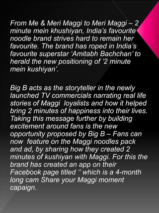 From Me & Meri Maggi to Meri Maggi – 2
minute mein khushiyan, India’s favourite
noodle brand strives hard to remain her
favourite. The brand has roped in India’s
favourite superstar ‘Amitabh Bachchan’ to
herald the new positioning of ‘2 minute
mein kushiyan’.
Big B acts as the storyteller in the newly
launched TV commercials narrating real life
stories of Maggi loyalists and how it helped
bring 2 minutes of happiness into their lives.
Taking this message further by building
excitement around fans is the new
opportunity proposed by Big B – Fans can
now feature on the Maggi noodles pack
and ad, by sharing how they created 2
minutes of kushiyan with Maggi. For this the
brand has created an app on their
Facebook page titled ‘’ which is a 4-month
long cam Share your Maggi moment
capaign.
 