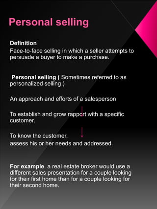 Definition
Face-to-face selling in which a seller attempts to
persuade a buyer to make a purchase.
Personal selling ( Sometimes referred to as
personalized selling )
An approach and efforts of a salesperson
To establish and grow rapport with a specific
customer.
To know the customer,
assess his or her needs and addressed.
For example. a real estate broker would use a
different sales presentation for a couple looking
for their first home than for a couple looking for
their second home.
 