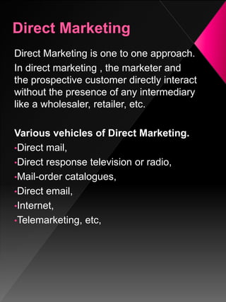 Direct Marketing is one to one approach.
In direct marketing , the marketer and
the prospective customer directly interact
without the presence of any intermediary
like a wholesaler, retailer, etc.
Various vehicles of Direct Marketing.
•Direct mail,
•Direct response television or radio,
•Mail-order catalogues,
•Direct email,
•Internet,
•Telemarketing, etc,
 