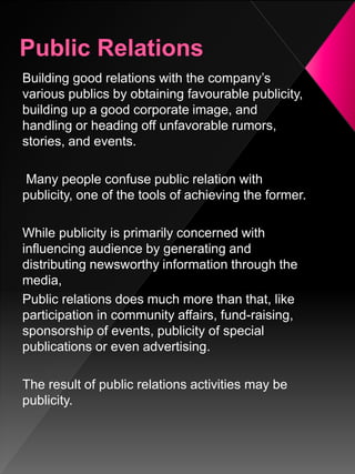Building good relations with the company’s
various publics by obtaining favourable publicity,
building up a good corporate image, and
handling or heading off unfavorable rumors,
stories, and events.
Many people confuse public relation with
publicity, one of the tools of achieving the former.
While publicity is primarily concerned with
influencing audience by generating and
distributing newsworthy information through the
media,
Public relations does much more than that, like
participation in community affairs, fund-raising,
sponsorship of events, publicity of special
publications or even advertising.
The result of public relations activities may be
publicity.
 