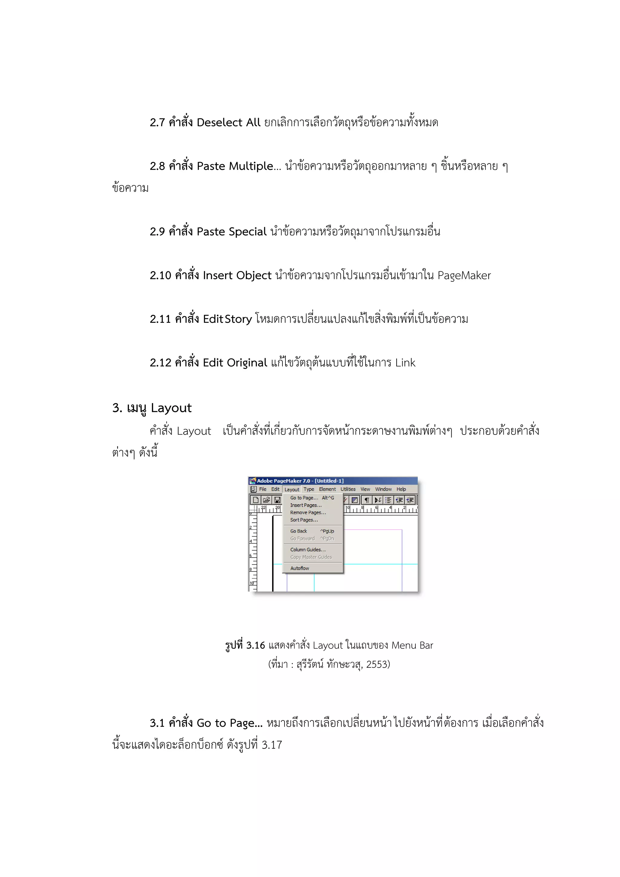2.7 คาสั่ง Deselect All ยกเลิกการเลือกวัตถุหรือข้อความทั้งหมด
2.8 คาสั่ง Paste Multiple… นาข้อความหรือวัตถุออกมาหลาย ๆ ชิ้นหรือหลาย ๆ
ข้อความ
2.9 คาสั่ง Paste Special นาข้อความหรือวัตถุมาจากโปรแกรมอื่น
2.10 คาสั่ง Insert Object นาข้อความจากโปรแกรมอื่นเข้ามาใน PageMaker
2.11 คาสั่ง EditStory โหมดการเปลี่ยนแปลงแก้ไขสิ่งพิมพ์ที่เป็นข้อความ
2.12 คาสั่ง Edit Original แก้ไขวัตถุต้นแบบที่ใช้ในการ Link
3. เมนู Layout
คาสั่ง Layout เป็นคาสั่งที่เกี่ยวกับการจัดหน้ากระดาษงานพิมพ์ต่างๆ ประกอบด้วยคาสั่ง
ต่างๆ ดังนี้
รูปที่ 3.16 แสดงคาสั่ง Layout ในแถบของ Menu Bar
(ที่มา : สุรีรัตน์ ทักษะวสุ, 2553)
3.1 คาสั่ง Go to Page… หมายถึงการเลือกเปลี่ยนหน้าไปยังหน้าที่ต้องการ เมื่อเลือกคาสั่ง
นี้จะแสดงไดอะล็อกบ็อกซ์ ดังรูปที่ 3.17
 
