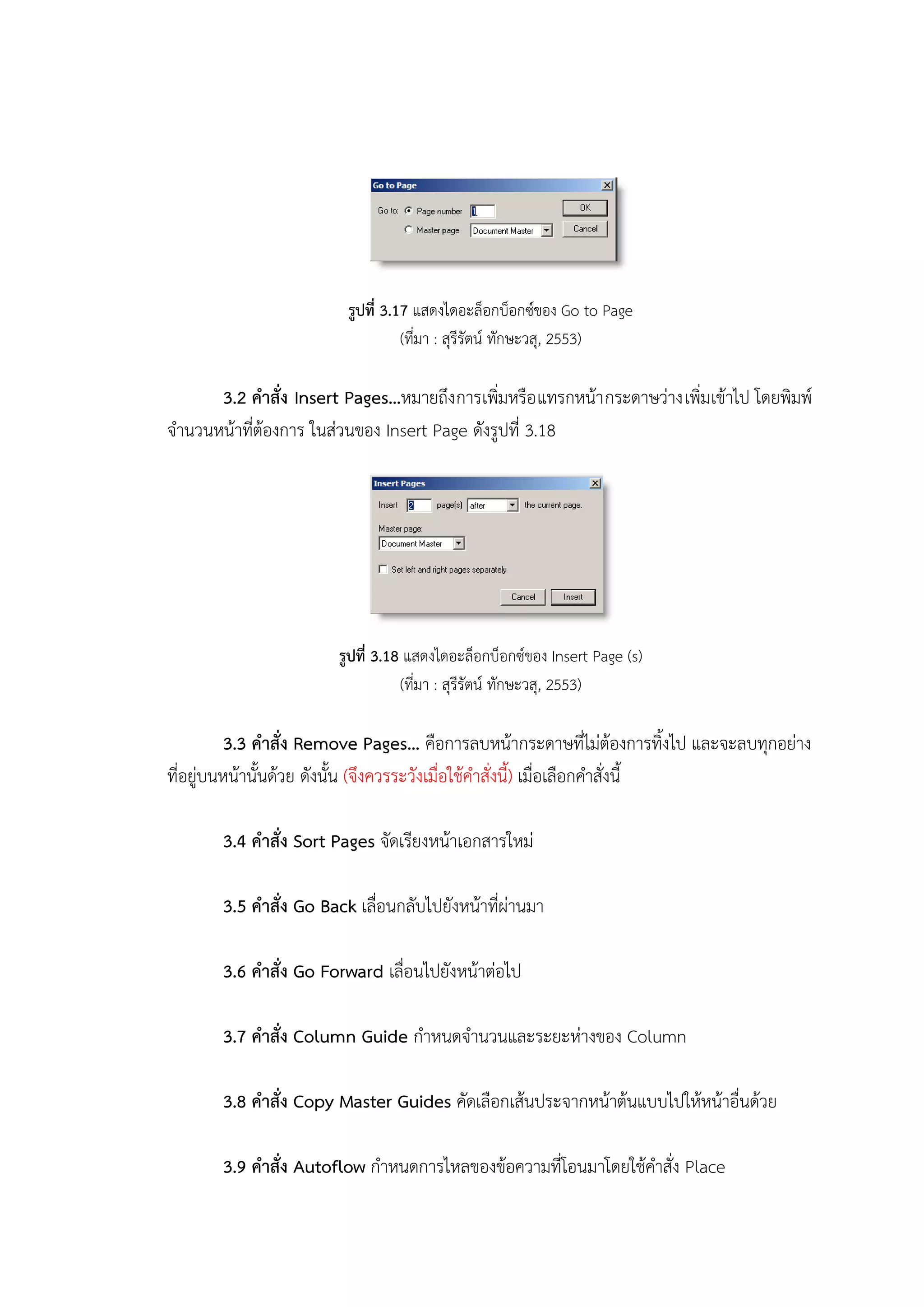 รูปที่ 3.17 แสดงไดอะล็อกบ็อกซ์ของ Go to Page
(ที่มา : สุรีรัตน์ ทักษะวสุ, 2553)
3.2 คาสั่ง Insert Pages…หมายถึงการเพิ่มหรือแทรกหน้ากระดาษว่างเพิ่มเข้าไป โดยพิมพ์
จานวนหน้าที่ต้องการ ในส่วนของ Insert Page ดังรูปที่ 3.18
รูปที่ 3.18 แสดงไดอะล็อกบ็อกซ์ของ Insert Page (s)
(ที่มา : สุรีรัตน์ ทักษะวสุ, 2553)
3.3 คาสั่ง Remove Pages… คือการลบหน้ากระดาษที่ไม่ต้องการทิ้งไป และจะลบทุกอย่าง
ที่อยู่บนหน้านั้นด้วย ดังนั้น (จึงควรระวังเมื่อใช้คาสั่งนี้) เมื่อเลือกคาสั่งนี้
3.4 คาสั่ง Sort Pages จัดเรียงหน้าเอกสารใหม่
3.5 คาสั่ง Go Back เลื่อนกลับไปยังหน้าที่ผ่านมา
3.6 คาสั่ง Go Forward เลื่อนไปยังหน้าต่อไป
3.7 คาสั่ง Column Guide กาหนดจานวนและระยะห่างของ Column
3.8 คาสั่ง Copy Master Guides คัดเลือกเส้นประจากหน้าต้นแบบไปให้หน้าอื่นด้วย
3.9 คาสั่ง Autoflow กาหนดการไหลของข้อความที่โอนมาโดยใช้คาสั่ง Place
 