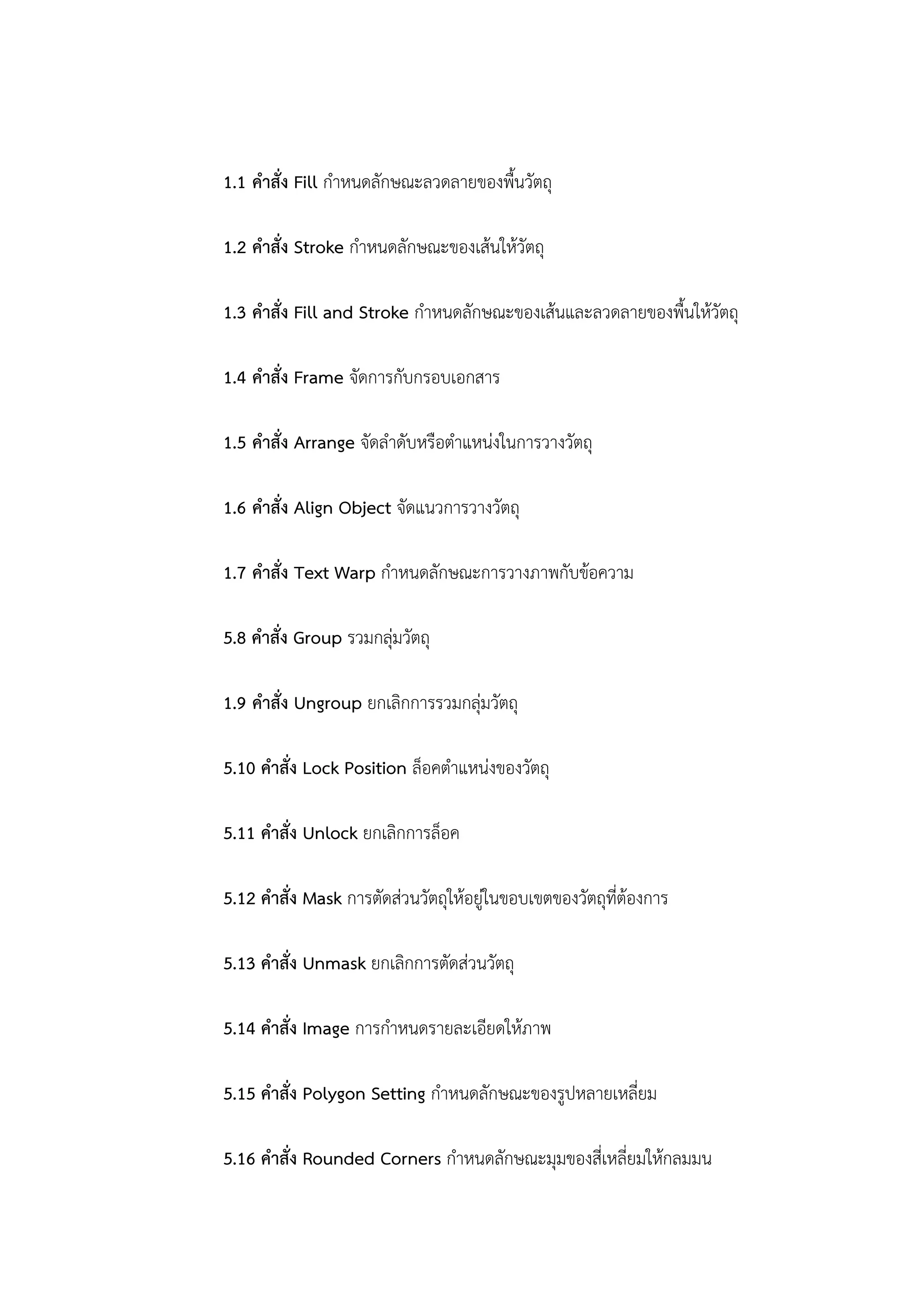 1.1 คาสั่ง Fill กาหนดลักษณะลวดลายของพื้นวัตถุ
1.2 คาสั่ง Stroke กาหนดลักษณะของเส้นให้วัตถุ
1.3 คาสั่ง Fill and Stroke กาหนดลักษณะของเส้นและลวดลายของพื้นให้วัตถุ
1.4 คาสั่ง Frame จัดการกับกรอบเอกสาร
1.5 คาสั่ง Arrange จัดลาดับหรือตาแหน่งในการวางวัตถุ
1.6 คาสั่ง Align Object จัดแนวการวางวัตถุ
1.7 คาสั่ง Text Warp กาหนดลักษณะการวางภาพกับข้อความ
5.8 คาสั่ง Group รวมกลุ่มวัตถุ
1.9 คาสั่ง Ungroup ยกเลิกการรวมกลุ่มวัตถุ
5.10 คาสั่ง Lock Position ล็อคตาแหน่งของวัตถุ
5.11 คาสั่ง Unlock ยกเลิกการล็อค
5.12 คาสั่ง Mask การตัดส่วนวัตถุให้อยู่ในขอบเขตของวัตถุที่ต้องการ
5.13 คาสั่ง Unmask ยกเลิกการตัดส่วนวัตถุ
5.14 คาสั่ง Image การกาหนดรายละเอียดให้ภาพ
5.15 คาสั่ง Polygon Setting กาหนดลักษณะของรูปหลายเหลี่ยม
5.16 คาสั่ง Rounded Corners กาหนดลักษณะมุมของสี่เหลี่ยมให้กลมมน
 