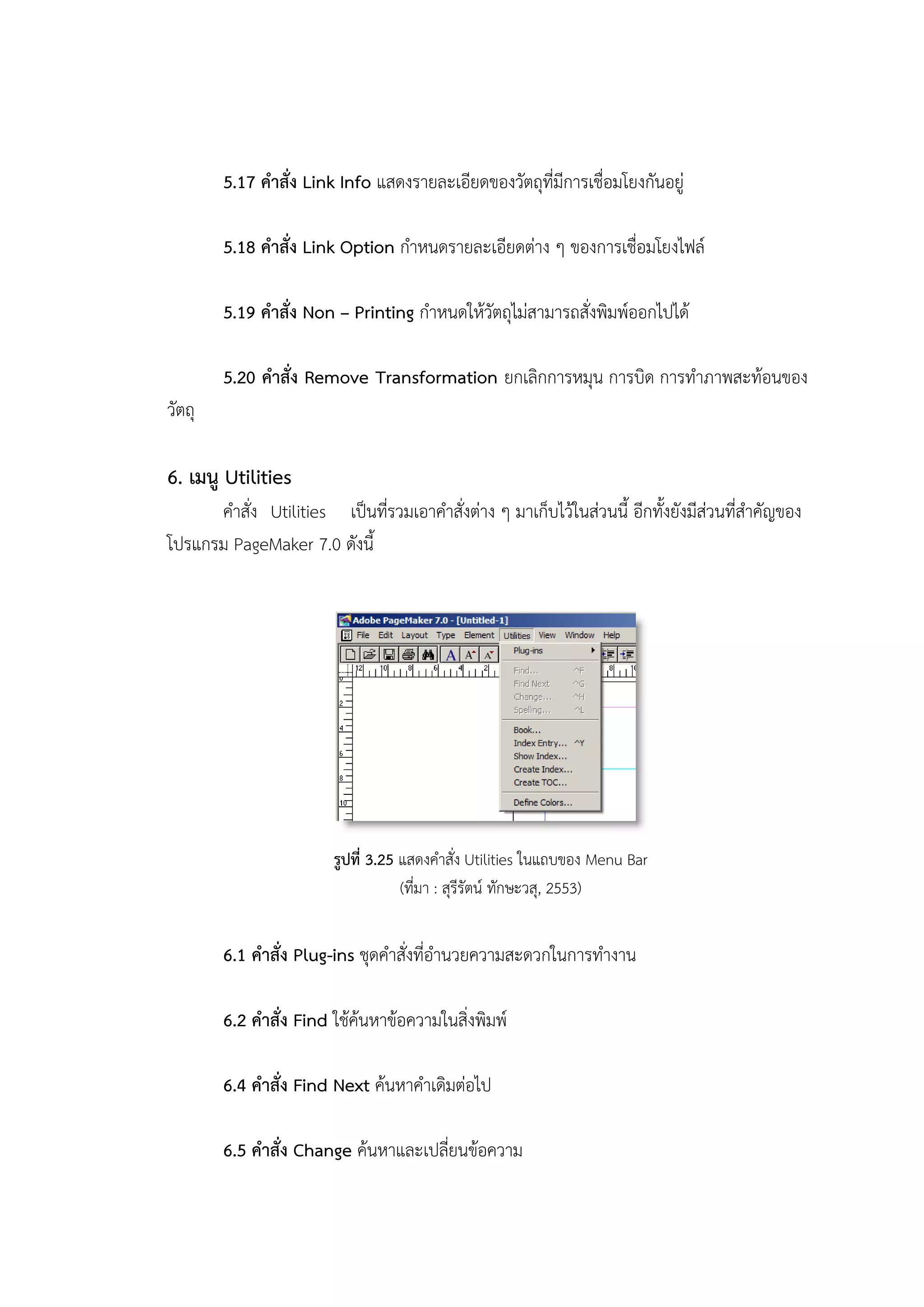 5.17 คาสั่ง Link Info แสดงรายละเอียดของวัตถุที่มีการเชื่อมโยงกันอยู่
5.18 คาสั่ง Link Option กาหนดรายละเอียดต่าง ๆ ของการเชื่อมโยงไฟล์
5.19 คาสั่ง Non – Printing กาหนดให้วัตถุไม่สามารถสั่งพิมพ์ออกไปได้
5.20 คาสั่ง Remove Transformation ยกเลิกการหมุน การบิด การทาภาพสะท้อนของ
วัตถุ
6. เมนู Utilities
คาสั่ง Utilities เป็นที่รวมเอาคาสั่งต่าง ๆ มาเก็บไว้ในส่วนนี้ อีกทั้งยังมีส่วนที่สาคัญของ
โปรแกรม PageMaker 7.0 ดังนี้
รูปที่ 3.25 แสดงคาสั่ง Utilities ในแถบของ Menu Bar
(ที่มา : สุรีรัตน์ ทักษะวสุ, 2553)
6.1 คาสั่ง Plug-ins ชุดคาสั่งที่อานวยความสะดวกในการทางาน
6.2 คาสั่ง Find ใช้ค้นหาข้อความในสิ่งพิมพ์
6.4 คาสั่ง Find Next ค้นหาคาเดิมต่อไป
6.5 คาสั่ง Change ค้นหาและเปลี่ยนข้อความ
 