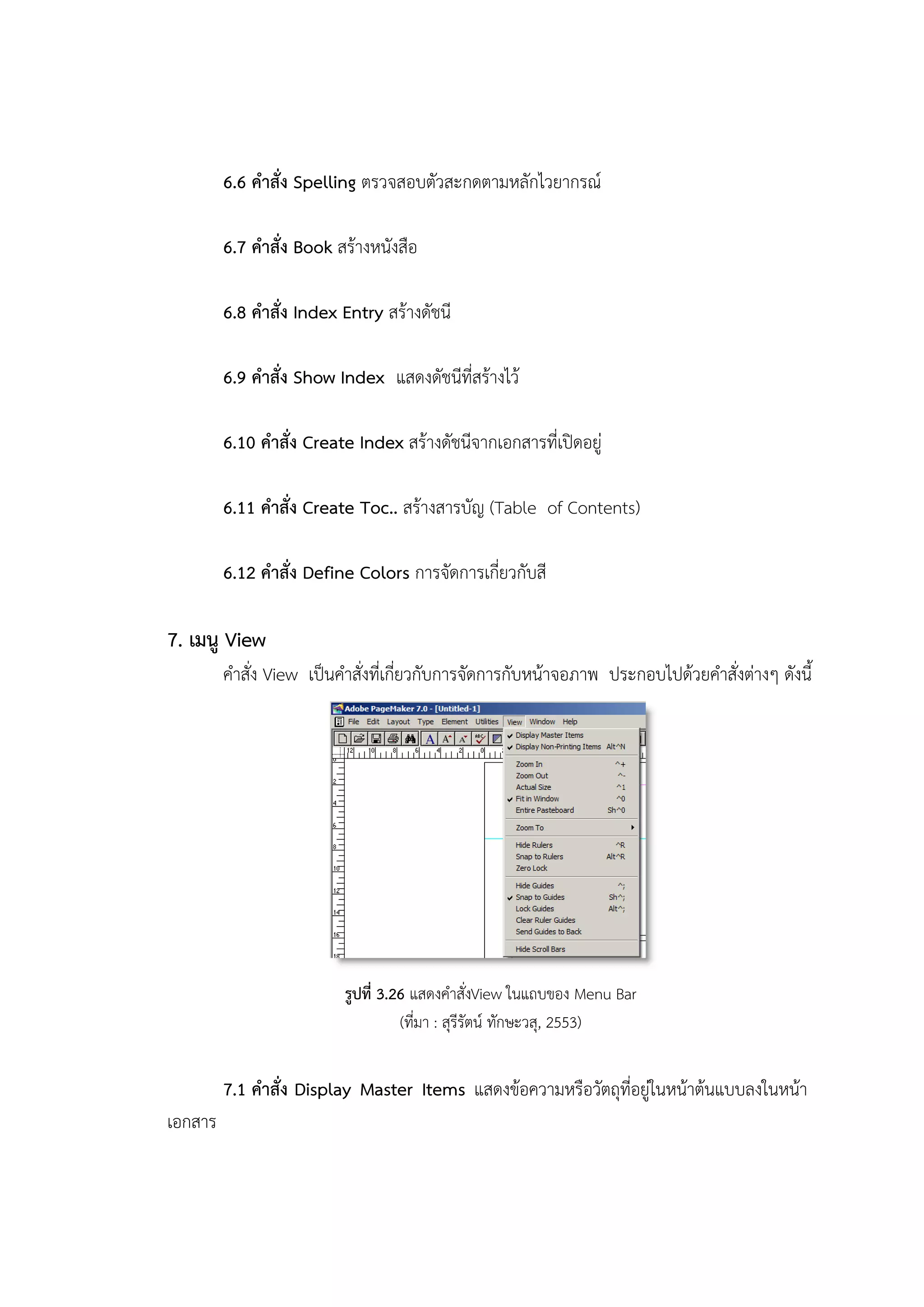 6.6 คาสั่ง Spelling ตรวจสอบตัวสะกดตามหลักไวยากรณ์
6.7 คาสั่ง Book สร้างหนังสือ
6.8 คาสั่ง Index Entry สร้างดัชนี
6.9 คาสั่ง Show Index แสดงดัชนีที่สร้างไว้
6.10 คาสั่ง Create Index สร้างดัชนีจากเอกสารที่เปิดอยู่
6.11 คาสั่ง Create Toc.. สร้างสารบัญ (Table of Contents)
6.12 คาสั่ง Define Colors การจัดการเกี่ยวกับสี
7. เมนู View
คาสั่ง View เป็นคาสั่งที่เกี่ยวกับการจัดการกับหน้าจอภาพ ประกอบไปด้วยคาสั่งต่างๆ ดังนี้
รูปที่ 3.26 แสดงคาสั่งView ในแถบของ Menu Bar
(ที่มา : สุรีรัตน์ ทักษะวสุ, 2553)
7.1 คาสั่ง Display Master Items แสดงข้อความหรือวัตถุที่อยู่ในหน้าต้นแบบลงในหน้า
เอกสาร
 