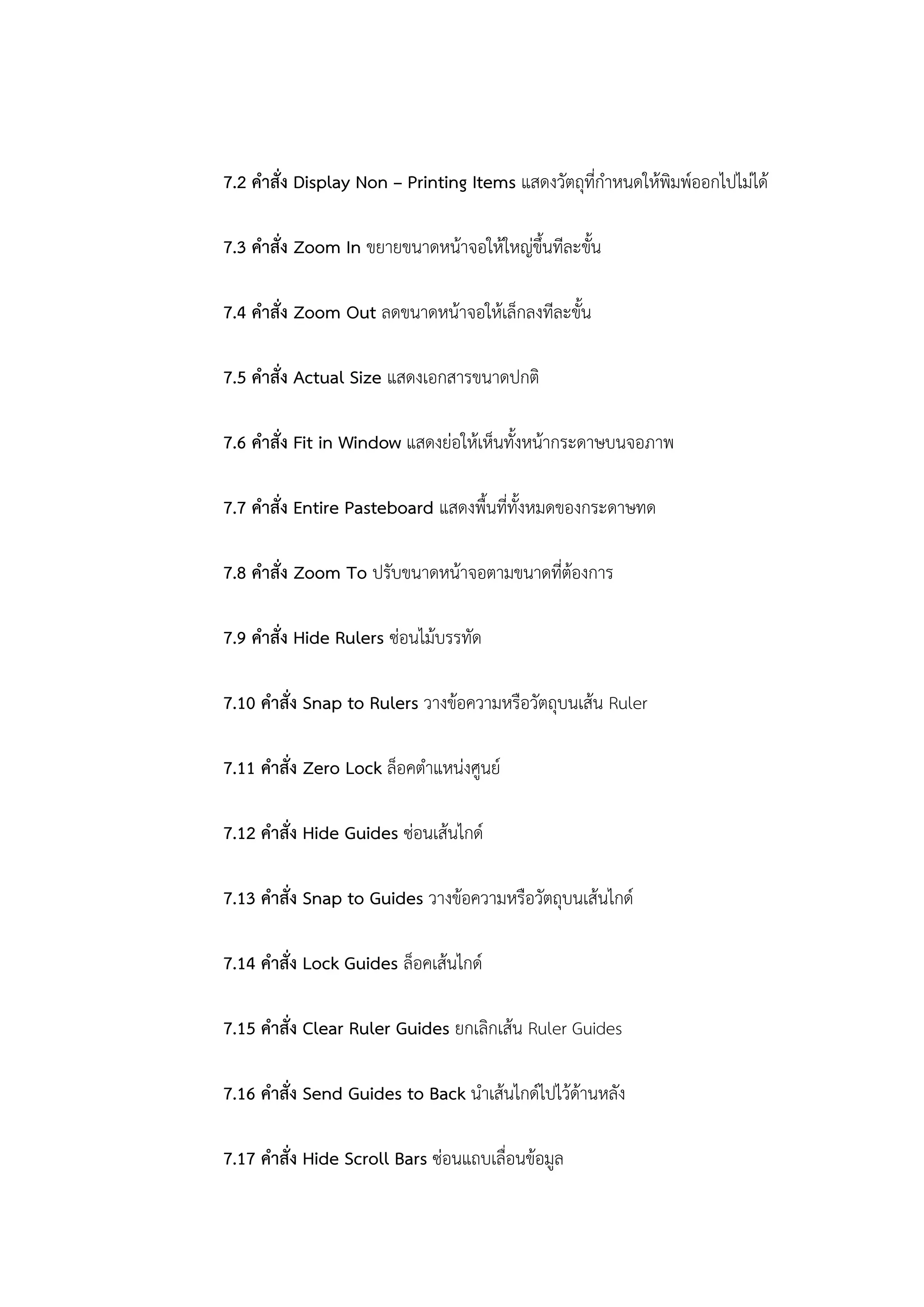 7.2 คาสั่ง Display Non – Printing Items แสดงวัตถุที่กาหนดให้พิมพ์ออกไปไม่ได้
7.3 คาสั่ง Zoom In ขยายขนาดหน้าจอให้ใหญ่ขึ้นทีละขั้น
7.4 คาสั่ง Zoom Out ลดขนาดหน้าจอให้เล็กลงทีละขั้น
7.5 คาสั่ง Actual Size แสดงเอกสารขนาดปกติ
7.6 คาสั่ง Fit in Window แสดงย่อให้เห็นทั้งหน้ากระดาษบนจอภาพ
7.7 คาสั่ง Entire Pasteboard แสดงพื้นที่ทั้งหมดของกระดาษทด
7.8 คาสั่ง Zoom To ปรับขนาดหน้าจอตามขนาดที่ต้องการ
7.9 คาสั่ง Hide Rulers ซ่อนไม้บรรทัด
7.10 คาสั่ง Snap to Rulers วางข้อความหรือวัตถุบนเส้น Ruler
7.11 คาสั่ง Zero Lock ล็อคตาแหน่งศูนย์
7.12 คาสั่ง Hide Guides ซ่อนเส้นไกด์
7.13 คาสั่ง Snap to Guides วางข้อความหรือวัตถุบนเส้นไกด์
7.14 คาสั่ง Lock Guides ล็อคเส้นไกด์
7.15 คาสั่ง Clear Ruler Guides ยกเลิกเส้น Ruler Guides
7.16 คาสั่ง Send Guides to Back นาเส้นไกด์ไปไว้ด้านหลัง
7.17 คาสั่ง Hide Scroll Bars ซ่อนแถบเลื่อนข้อมูล
 