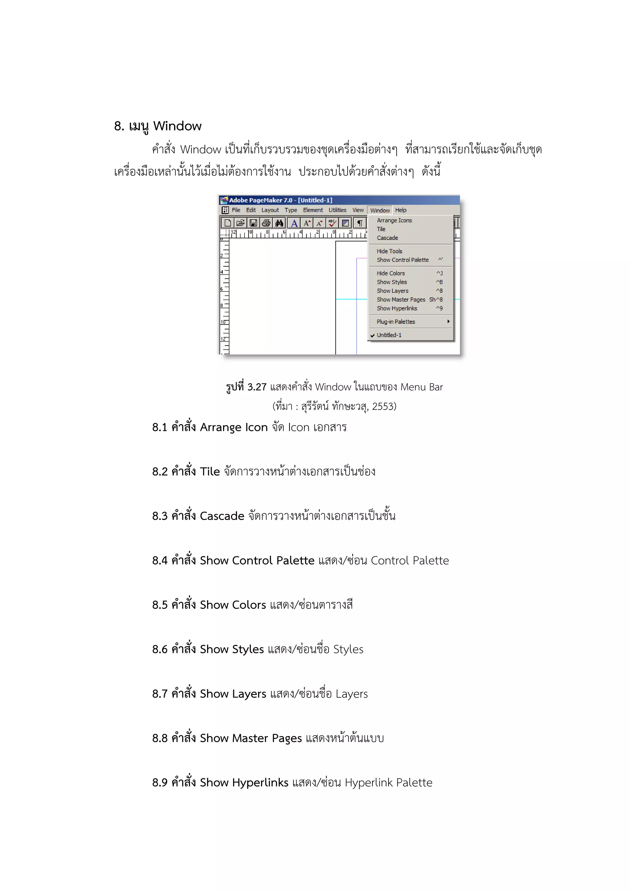 8. เมนู Window
คาสั่ง Window เป็นที่เก็บรวบรวมของชุดเครื่องมือต่างๆ ที่สามารถเรียกใช้และจัดเก็บชุด
เครื่องมือเหล่านั้นไว้เมื่อไม่ต้องการใช้งาน ประกอบไปด้วยคาสั่งต่างๆ ดังนี้
รูปที่ 3.27 แสดงคาสั่ง Window ในแถบของ Menu Bar
(ที่มา : สุรีรัตน์ ทักษะวสุ, 2553)
8.1 คาสั่ง Arrange Icon จัด Icon เอกสาร
8.2 คาสั่ง Tile จัดการวางหน้าต่างเอกสารเป็นช่อง
8.3 คาสั่ง Cascade จัดการวางหน้าต่างเอกสารเป็นชั้น
8.4 คาสั่ง Show Control Palette แสดง/ซ่อน Control Palette
8.5 คาสั่ง Show Colors แสดง/ซ่อนตารางสี
8.6 คาสั่ง Show Styles แสดง/ซ่อนชื่อ Styles
8.7 คาสั่ง Show Layers แสดง/ซ่อนชื่อ Layers
8.8 คาสั่ง Show Master Pages แสดงหน้าต้นแบบ
8.9 คาสั่ง Show Hyperlinks แสดง/ซ่อน Hyperlink Palette
 