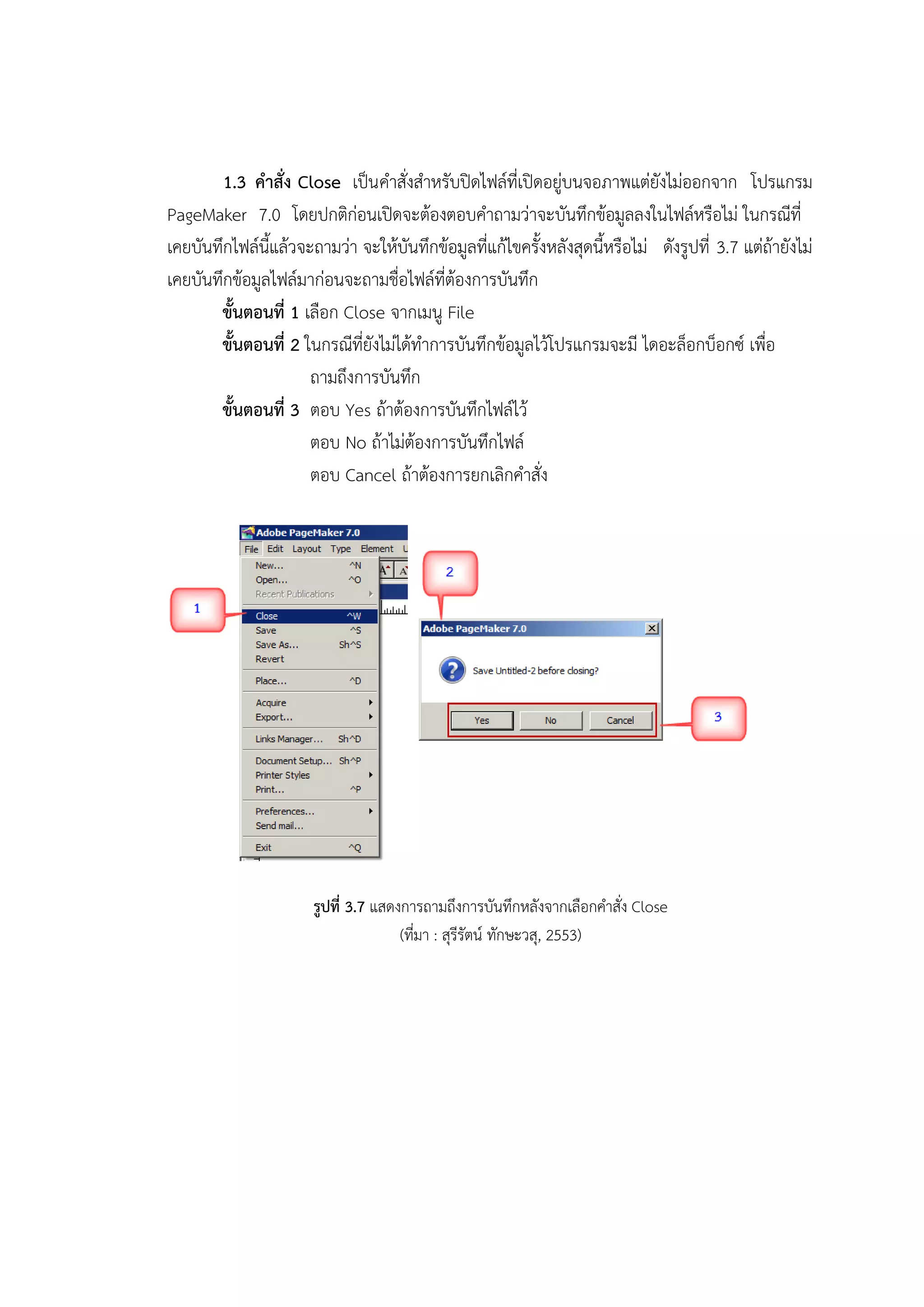 1.3 คาสั่ง Close เป็นคาสั่งสาหรับปิดไฟล์ที่เปิดอยู่บนจอภาพแต่ยังไม่ออกจาก โปรแกรม
PageMaker 7.0 โดยปกติก่อนเปิดจะต้องตอบคาถามว่าจะบันทึกข้อมูลลงในไฟล์หรือไม่ ในกรณีที่
เคยบันทึกไฟล์นี้แล้วจะถามว่า จะให้บันทึกข้อมูลที่แก้ไขครั้งหลังสุดนี้หรือไม่ ดังรูปที่ 3.7 แต่ถ้ายังไม่
เคยบันทึกข้อมูลไฟล์มาก่อนจะถามชื่อไฟล์ที่ต้องการบันทึก
ขั้นตอนที่ 1 เลือก Close จากเมนู File
ขั้นตอนที่ 2 ในกรณีที่ยังไม่ได้ทาการบันทึกข้อมูลไว้โปรแกรมจะมี ไดอะล็อกบ็อกซ์ เพื่อ
ถามถึงการบันทึก
ขั้นตอนที่ 3 ตอบ Yes ถ้าต้องการบันทึกไฟล์ไว้
ตอบ No ถ้าไม่ต้องการบันทึกไฟล์
ตอบ Cancel ถ้าต้องการยกเลิกคาสั่ง
รูปที่ 3.7 แสดงการถามถึงการบันทึกหลังจากเลือกคาสั่ง Close
(ที่มา : สุรีรัตน์ ทักษะวสุ, 2553)
 
