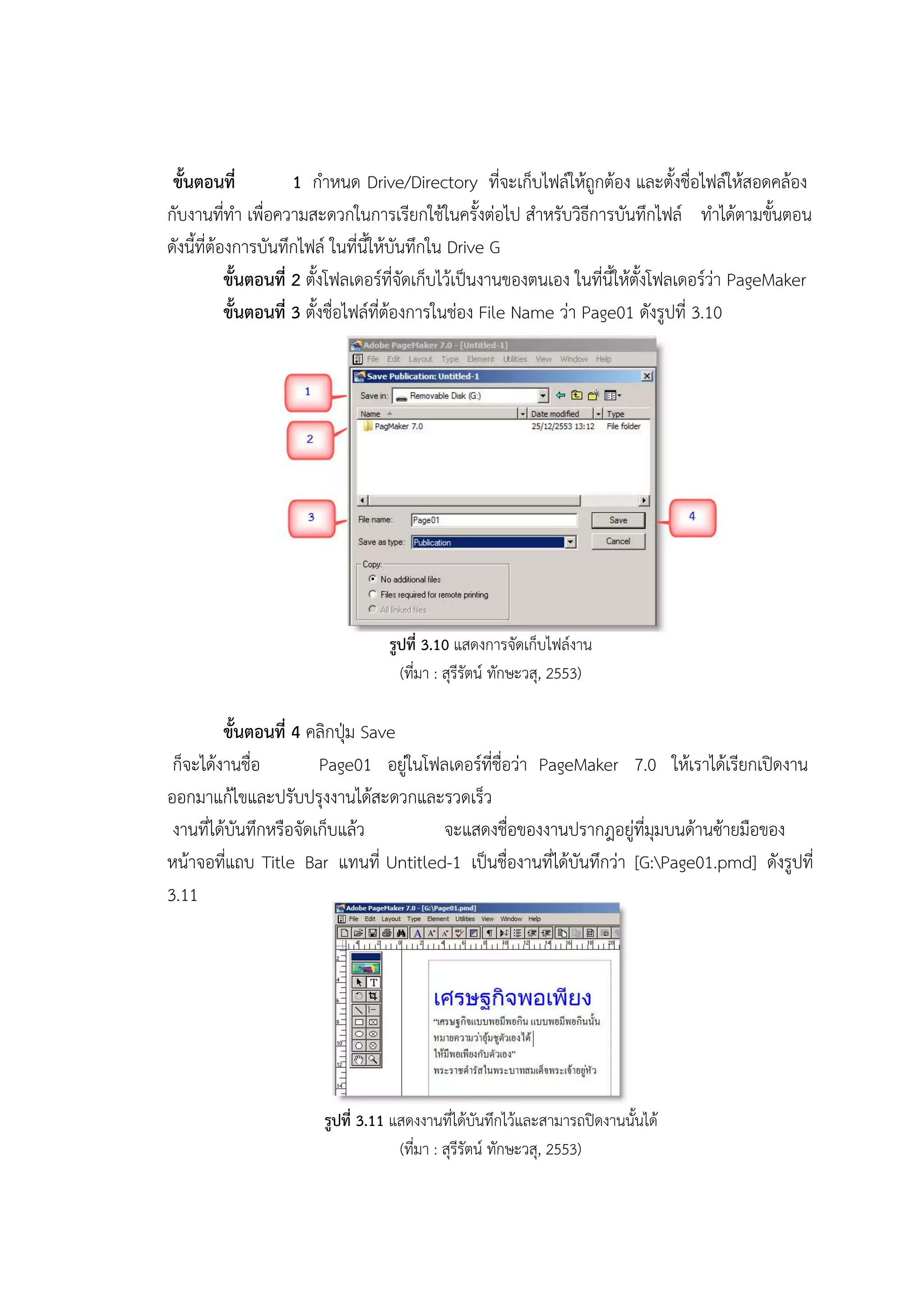 ขั้นตอนที่ 1 กาหนด Drive/Directory ที่จะเก็บไฟล์ให้ถูกต้อง และตั้งชื่อไฟล์ให้สอดคล้อง
กับงานที่ทา เพื่อความสะดวกในการเรียกใช้ในครั้งต่อไป สาหรับวิธีการบันทึกไฟล์ ทาได้ตามขั้นตอน
ดังนี้ที่ต้องการบันทึกไฟล์ ในที่นี้ให้บันทึกใน Drive G
ขั้นตอนที่ 2 ตั้งโฟลเดอร์ที่จัดเก็บไว้เป็นงานของตนเอง ในที่นี้ให้ตั้งโฟลเดอร์ว่า PageMaker
ขั้นตอนที่ 3 ตั้งชื่อไฟล์ที่ต้องการในช่อง File Name ว่า Page01 ดังรูปที่ 3.10
รูปที่ 3.10 แสดงการจัดเก็บไฟล์งาน
(ที่มา : สุรีรัตน์ ทักษะวสุ, 2553)
ขั้นตอนที่ 4 คลิกปุ่ม Save
ก็จะได้งานชื่อ Page01 อยู่ในโฟลเดอร์ที่ชื่อว่า PageMaker 7.0 ให้เราได้เรียกเปิดงาน
ออกมาแก้ไขและปรับปรุงงานได้สะดวกและรวดเร็ว
งานที่ได้บันทึกหรือจัดเก็บแล้ว จะแสดงชื่อของงานปรากฎอยู่ที่มุมบนด้านซ้ายมือของ
หน้าจอที่แถบ Title Bar แทนที่ Untitled-1 เป็นชื่องานที่ได้บันทึกว่า [G:Page01.pmd] ดังรูปที่
3.11
รูปที่ 3.11 แสดงงานที่ได้บันทึกไว้และสามารถปิดงานนั้นได้
(ที่มา : สุรีรัตน์ ทักษะวสุ, 2553)
 