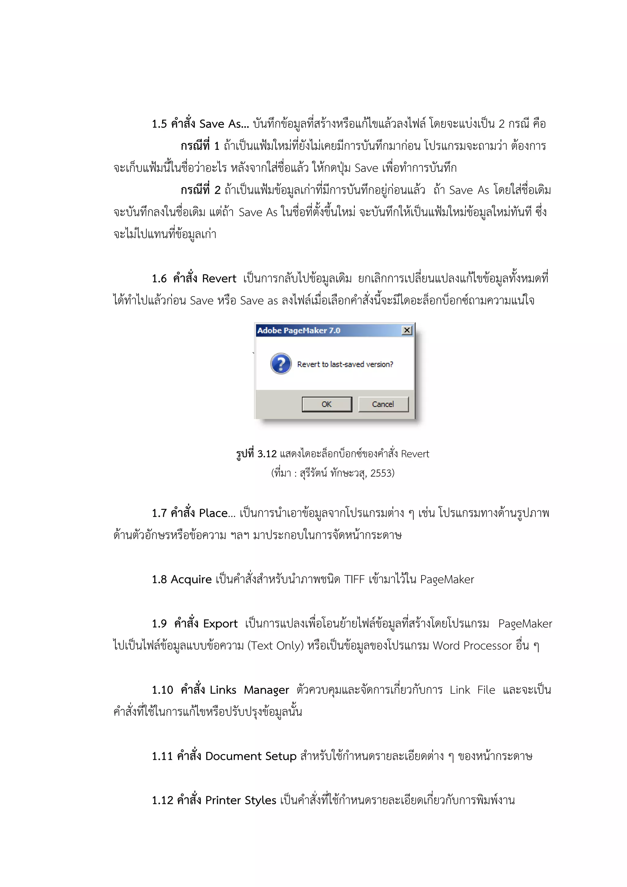 1.5 คาสั่ง Save As… บันทึกข้อมูลที่สร้างหรือแก้ไขแล้วลงไฟล์ โดยจะแบ่งเป็น 2 กรณี คือ
กรณีที่ 1 ถ้าเป็นแฟ้มใหม่ที่ยังไม่เคยมีการบันทึกมาก่อน โปรแกรมจะถามว่า ต้องการ
จะเก็บแฟ้มนี้ในชื่อว่าอะไร หลังจากใส่ชื่อแล้ว ให้กดปุ่ม Save เพื่อทาการบันทึก
กรณีที่ 2 ถ้าเป็นแฟ้มข้อมูลเก่าที่มีการบันทึกอยู่ก่อนแล้ว ถ้า Save As โดยใส่ชื่อเดิม
จะบันทึกลงในชื่อเดิม แต่ถ้า Save As ในชื่อที่ตั้งขึ้นใหม่ จะบันทึกให้เป็นแฟ้มใหม่ข้อมูลใหม่ทันที ซึ่ง
จะไม่ไปแทนที่ข้อมูลเก่า
1.6 คาสั่ง Revert เป็นการกลับไปข้อมูลเดิม ยกเลิกการเปลี่ยนแปลงแก้ไขข้อมูลทั้งหมดที่
ได้ทาไปแล้วก่อน Save หรือ Save as ลงไฟล์เมื่อเลือกคาสั่งนี้จะมีไดอะล็อกบ็อกซ์ถามความแน่ใจ
รูปที่ 3.12 แสดงไดอะล็อกบ็อกซ์ของคาสั่ง Revert
(ที่มา : สุรีรัตน์ ทักษะวสุ, 2553)
1.7 คาสั่ง Place… เป็นการนาเอาข้อมูลจากโปรแกรมต่าง ๆ เช่น โปรแกรมทางด้านรูปภาพ
ด้านตัวอักษรหรือข้อความ ฯลฯ มาประกอบในการจัดหน้ากระดาษ
1.8 Acquire เป็นคาสั่งสาหรับนาภาพชนิด TIFF เข้ามาไว้ใน PageMaker
1.9 คาสั่ง Export เป็นการแปลงเพื่อโอนย้ายไฟล์ข้อมูลที่สร้างโดยโปรแกรม PageMaker
ไปเป็นไฟล์ข้อมูลแบบข้อความ (Text Only) หรือเป็นข้อมูลของโปรแกรม Word Processor อื่น ๆ
1.10 คาสั่ง Links Manager ตัวควบคุมและจัดการเกี่ยวกับการ Link File และจะเป็น
คาสั่งที่ใช้ในการแก้ไขหรือปรับปรุงข้อมูลนั้น
1.11 คาสั่ง Document Setup สาหรับใช้กาหนดรายละเอียดต่าง ๆ ของหน้ากระดาษ
1.12 คาสั่ง Printer Styles เป็นคาสั่งที่ใช้กาหนดรายละเอียดเกี่ยวกับการพิมพ์งาน
 