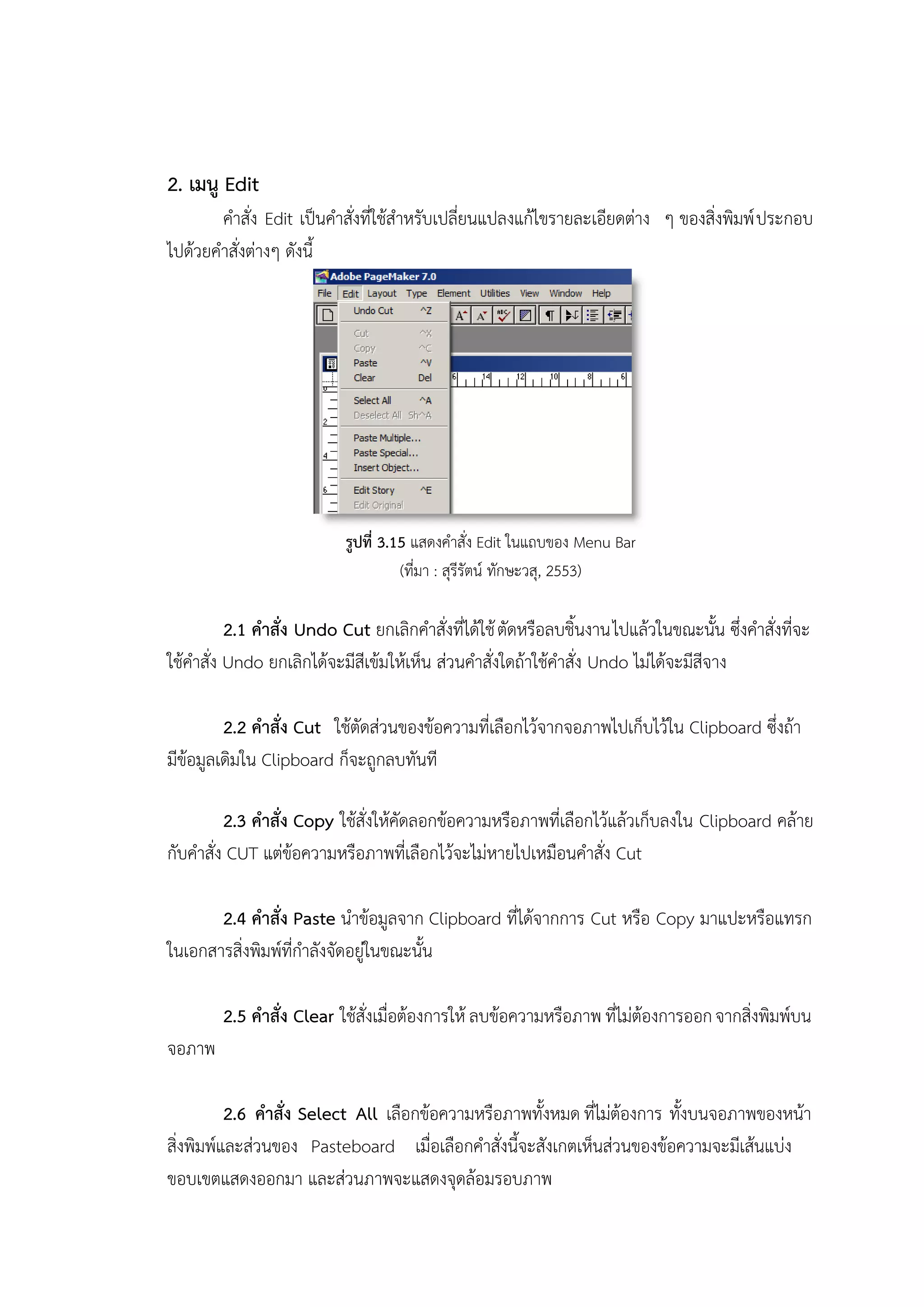2. เมนู Edit
คาสั่ง Edit เป็นคาสั่งที่ใช้สาหรับเปลี่ยนแปลงแก้ไขรายละเอียดต่าง ๆ ของสิ่งพิมพ์ประกอบ
ไปด้วยคาสั่งต่างๆ ดังนี้
รูปที่ 3.15 แสดงคาสั่ง Edit ในแถบของ Menu Bar
(ที่มา : สุรีรัตน์ ทักษะวสุ, 2553)
2.1 คาสั่ง Undo Cut ยกเลิกคาสั่งที่ได้ใช้ตัดหรือลบชิ้นงานไปแล้วในขณะนั้น ซึ่งคาสั่งที่จะ
ใช้คาสั่ง Undo ยกเลิกได้จะมีสีเข้มให้เห็น ส่วนคาสั่งใดถ้าใช้คาสั่ง Undo ไม่ได้จะมีสีจาง
2.2 คาสั่ง Cut ใช้ตัดส่วนของข้อความที่เลือกไว้จากจอภาพไปเก็บไว้ใน Clipboard ซึ่งถ้า
มีข้อมูลเดิมใน Clipboard ก็จะถูกลบทันที
2.3 คาสั่ง Copy ใช้สั่งให้คัดลอกข้อความหรือภาพที่เลือกไว้แล้วเก็บลงใน Clipboard คล้าย
กับคาสั่ง CUT แต่ข้อความหรือภาพที่เลือกไว้จะไม่หายไปเหมือนคาสั่ง Cut
2.4 คาสั่ง Paste นาข้อมูลจาก Clipboard ที่ได้จากการ Cut หรือ Copy มาแปะหรือแทรก
ในเอกสารสิ่งพิมพ์ที่กาลังจัดอยู่ในขณะนั้น
2.5 คาสั่ง Clear ใช้สั่งเมื่อต้องการให้ ลบข้อความหรือภาพ ที่ไม่ต้องการออกจากสิ่งพิมพ์บน
จอภาพ
2.6 คาสั่ง Select All เลือกข้อความหรือภาพทั้งหมด ที่ไม่ต้องการ ทั้งบนจอภาพของหน้า
สิ่งพิมพ์และส่วนของ Pasteboard เมื่อเลือกคาสั่งนี้จะสังเกตเห็นส่วนของข้อความจะมีเส้นแบ่ง
ขอบเขตแสดงออกมา และส่วนภาพจะแสดงจุดล้อมรอบภาพ
 