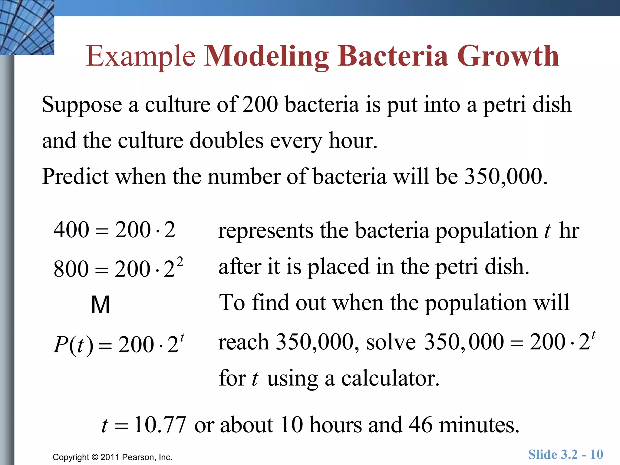 Example Modeling Bacteria Growth 
Suppose a culture of 200 bacteria is put into a petri dish 
and the culture doubles every hour. 
Predict when the number of bacteria will be 350,000. 
represents the bacteria population t hr 
after it is placed in the petri dish. 
To find out when the population will 
reach 350,000, solve 350,000  200  2t 
for t using a calculator. 
400  200  2 
800  200  22 
M 
P(t )  200  2t 
t  10.77 or about 10 hours and 46 minutes. 
Copyright © 2011 Pearson, Inc. Slide 3.2 - 10 
 
